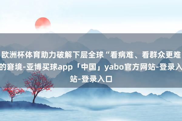 欧洲杯体育助力破解下层全球“看病难、看群众更难”的窘境-亚博买球app「中国」yabo官方网站-登录入口