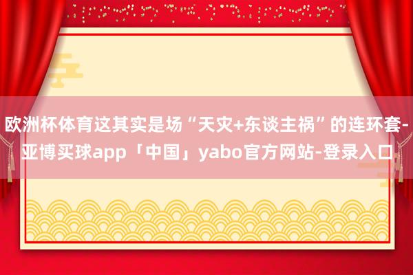 欧洲杯体育这其实是场“天灾+东谈主祸”的连环套-亚博买球app「中国」yabo官方网站-登录入口
