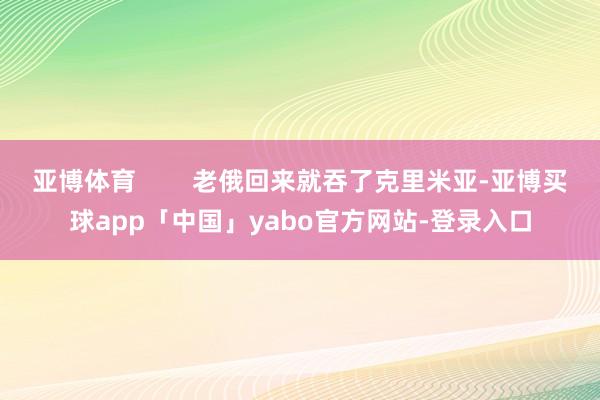 亚博体育        老俄回来就吞了克里米亚-亚博买球app「中国」yabo官方网站-登录入口