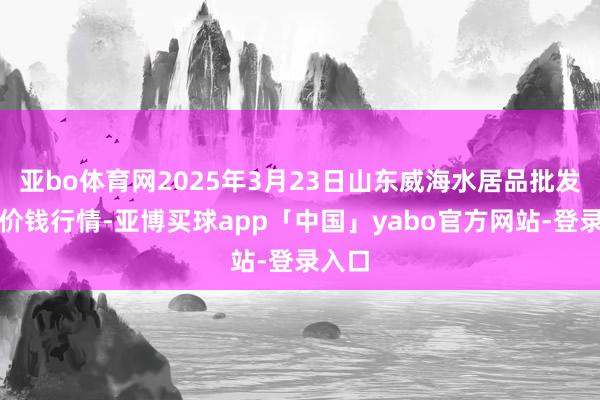 亚bo体育网2025年3月23日山东威海水居品批发商场价钱行情-亚博买球app「中国」yabo官方网站-登录入口
