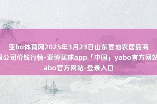 亚bo体育网2025年3月23日山东喜地农居品商场处置有限公司价钱行情-亚博买球app「中国」yabo官方网站-登录入口