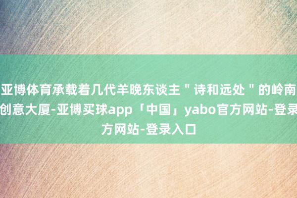 亚博体育承载着几代羊晚东谈主＂诗和远处＂的岭南数字创意大厦-亚博买球app「中国」yabo官方网站-登录入口