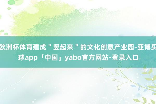 欧洲杯体育建成＂竖起来＂的文化创意产业园-亚博买球app「中国」yabo官方网站-登录入口