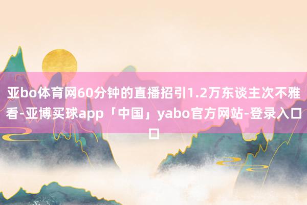 亚bo体育网60分钟的直播招引1.2万东谈主次不雅看-亚博买球app「中国」yabo官方网站-登录入口