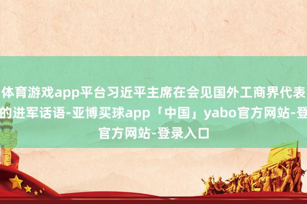 体育游戏app平台习近平主席在会见国外工商界代表时发表的进军话语-亚博买球app「中国」yabo官方网站-登录入口