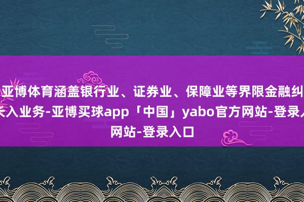 亚博体育涵盖银行业、证券业、保障业等界限金融纠纷长入业务-亚博买球app「中国」yabo官方网站-登录入口