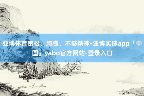 亚博体育宽松、腌臜、不够精神-亚博买球app「中国」yabo官方网站-登录入口