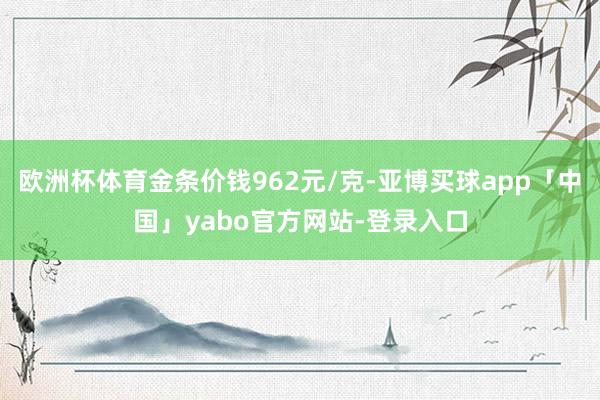欧洲杯体育金条价钱962元/克-亚博买球app「中国」yabo官方网站-登录入口