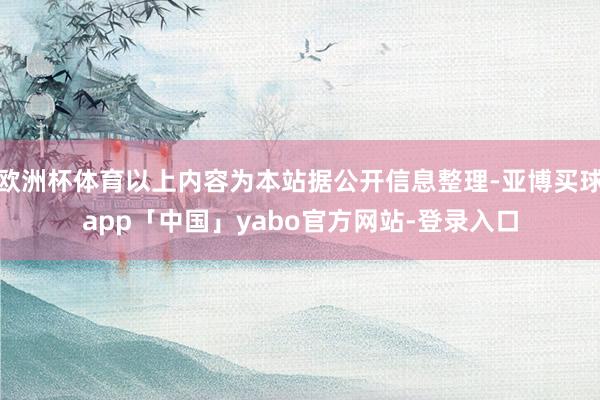 欧洲杯体育以上内容为本站据公开信息整理-亚博买球app「中国」yabo官方网站-登录入口
