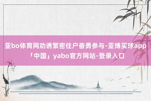 亚bo体育网劝诱繁密住户奋勇参与-亚博买球app「中国」yabo官方网站-登录入口
