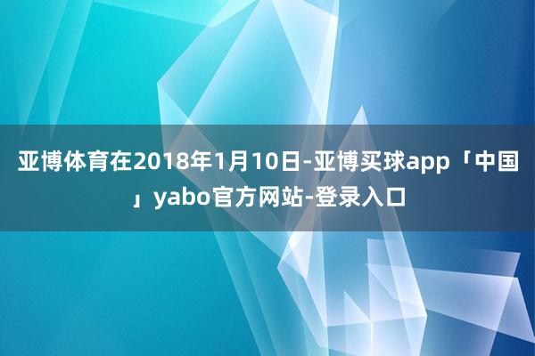 亚博体育在2018年1月10日-亚博买球app「中国」yabo官方网站-登录入口