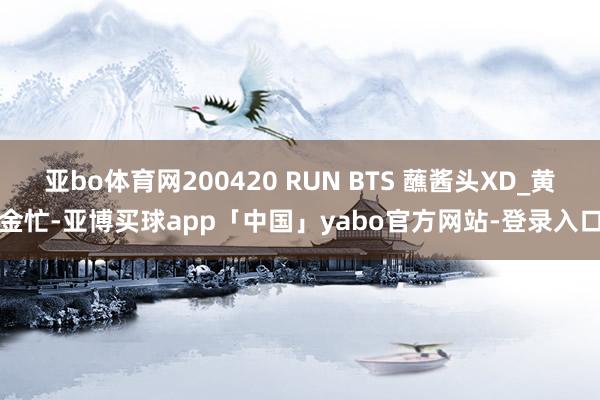 亚bo体育网200420 RUN BTS 蘸酱头XD_黄金忙-亚博买球app「中国」yabo官方网站-登录入口