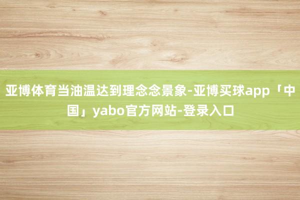 亚博体育当油温达到理念念景象-亚博买球app「中国」yabo官方网站-登录入口