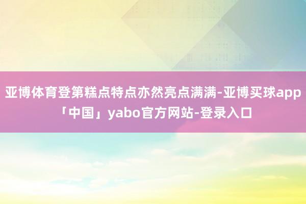 亚博体育登第糕点特点亦然亮点满满-亚博买球app「中国」yabo官方网站-登录入口
