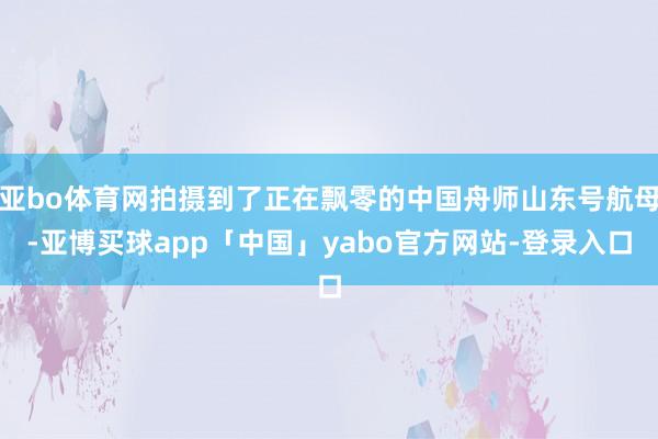 亚bo体育网拍摄到了正在飘零的中国舟师山东号航母-亚博买球app「中国」yabo官方网站-登录入口