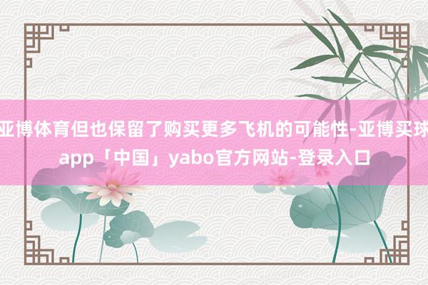亚博体育但也保留了购买更多飞机的可能性-亚博买球app「中国」yabo官方网站-登录入口
