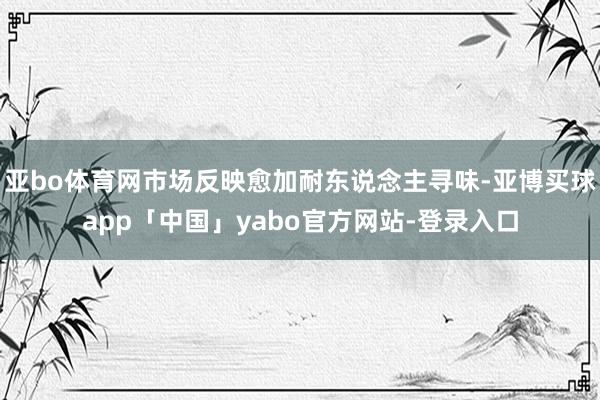 亚bo体育网市场反映愈加耐东说念主寻味-亚博买球app「中国」yabo官方网站-登录入口