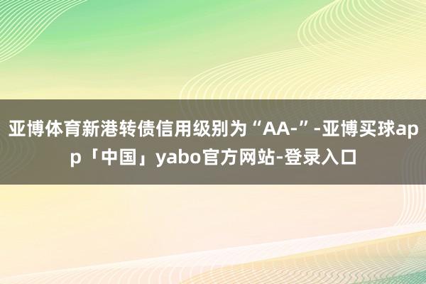 亚博体育新港转债信用级别为“AA-”-亚博买球app「中国」yabo官方网站-登录入口