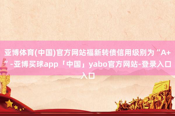 亚博体育(中国)官方网站福新转债信用级别为“A+”-亚博买球app「中国」yabo官方网站-登录入口