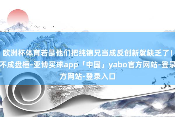 欧洲杯体育若是他们把纯锦兄当成反创新就缺乏了！这事不成盘桓-亚博买球app「中国」yabo官方网站-登录入口