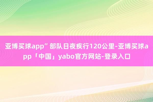亚博买球app”部队日夜疾行120公里-亚博买球app「中国」yabo官方网站-登录入口