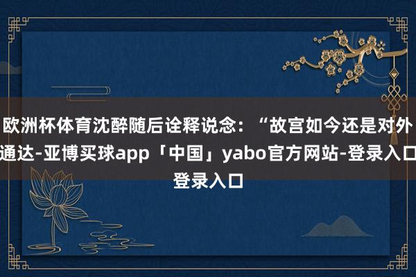 欧洲杯体育沈醉随后诠释说念：“故宫如今还是对外通达-亚博买球app「中国」yabo官方网站-登录入口