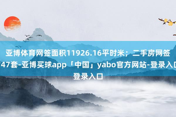 亚博体育网签面积11926.16平时米；二手房网签747套-亚博买球app「中国」yabo官方网站-登录入口