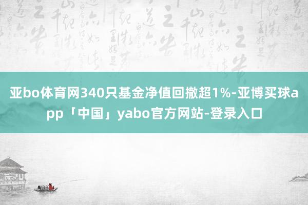 亚bo体育网340只基金净值回撤超1%-亚博买球app「中国」yabo官方网站-登录入口