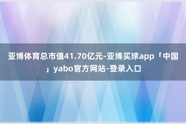 亚博体育总市值41.70亿元-亚博买球app「中国」yabo官方网站-登录入口