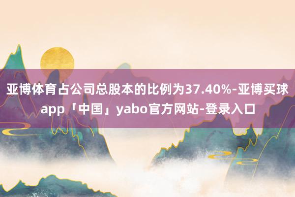 亚博体育占公司总股本的比例为37.40%-亚博买球app「中国」yabo官方网站-登录入口