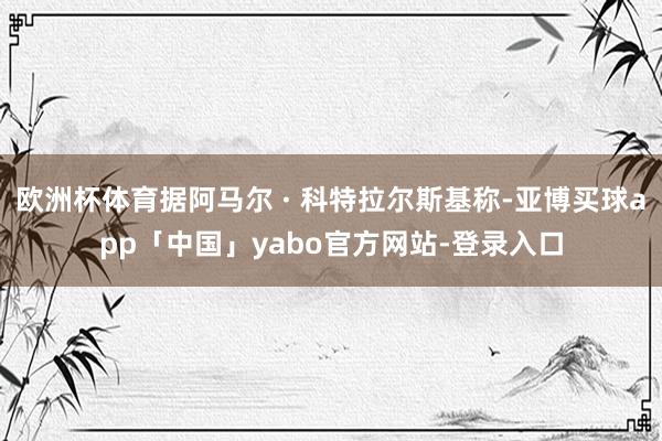 欧洲杯体育据阿马尔 · 科特拉尔斯基称-亚博买球app「中国」yabo官方网站-登录入口