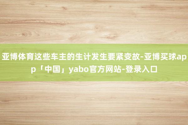 亚博体育这些车主的生计发生要紧变故-亚博买球app「中国」yabo官方网站-登录入口