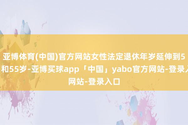亚博体育(中国)官方网站女性法定退休年岁延伸到58岁和55岁-亚博买球app「中国」yabo官方网站-登录入口