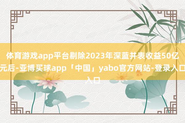 体育游戏app平台剔除2023年深蓝并表收益50亿元后-亚博买球app「中国」yabo官方网站-登录入口