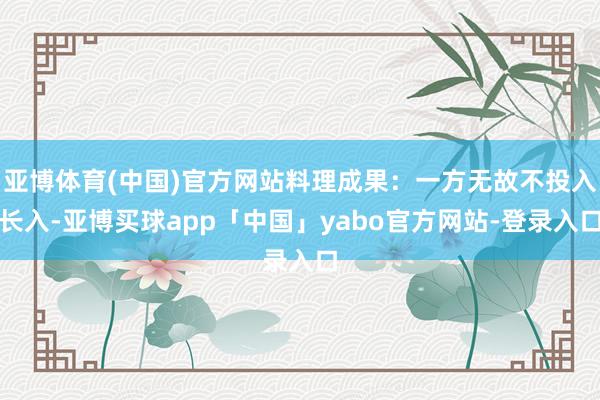 亚博体育(中国)官方网站料理成果：一方无故不投入长入-亚博买球app「中国」yabo官方网站-登录入口