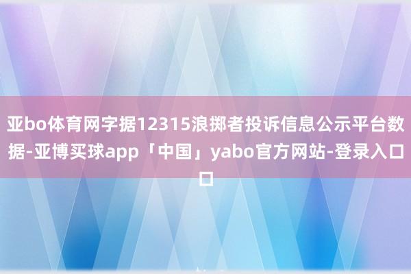 亚bo体育网字据12315浪掷者投诉信息公示平台数据-亚博买球app「中国」yabo官方网站-登录入口