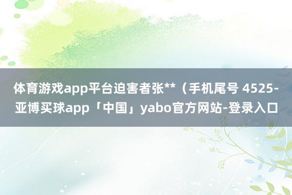 体育游戏app平台迫害者张**（手机尾号 4525-亚博买球app「中国」yabo官方网站-登录入口