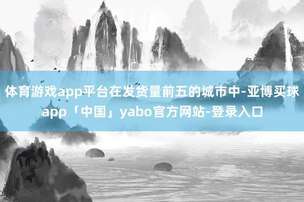 体育游戏app平台在发货量前五的城市中-亚博买球app「中国」yabo官方网站-登录入口