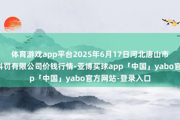 体育游戏app平台2025年6月17日河北唐山市荷花坑商场野心科罚有限公司价钱行情-亚博买球app「中国」yabo官方网站-登录入口