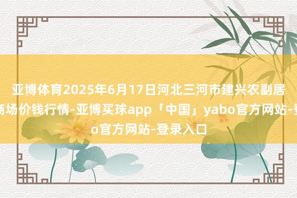 亚博体育2025年6月17日河北三河市建兴农副居品批发商场价钱行情-亚博买球app「中国」yabo官方网站-登录入口