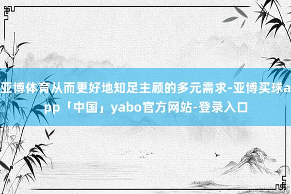 亚博体育从而更好地知足主顾的多元需求-亚博买球app「中国」yabo官方网站-登录入口