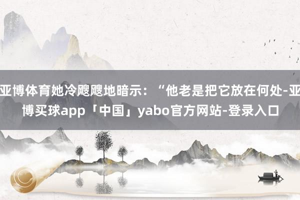 亚博体育她冷飕飕地暗示：“他老是把它放在何处-亚博买球app「中国」yabo官方网站-登录入口