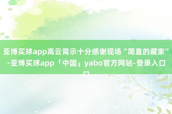 亚博买球app高云霄示十分感谢现场“简直的藏家”-亚博买球app「中国」yabo官方网站-登录入口