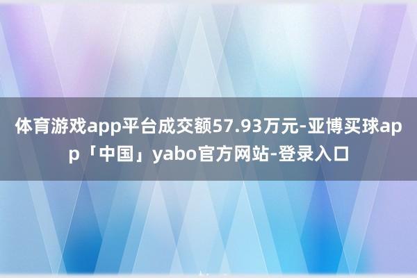 体育游戏app平台成交额57.93万元-亚博买球app「中国」yabo官方网站-登录入口