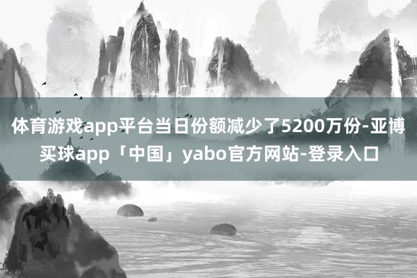 体育游戏app平台当日份额减少了5200万份-亚博买球app「中国」yabo官方网站-登录入口