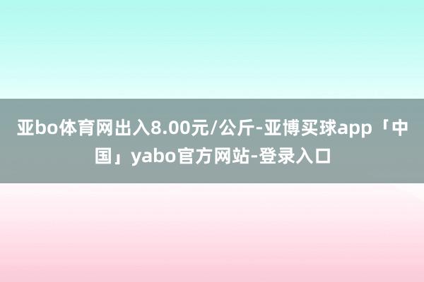 亚bo体育网出入8.00元/公斤-亚博买球app「中国」yabo官方网站-登录入口