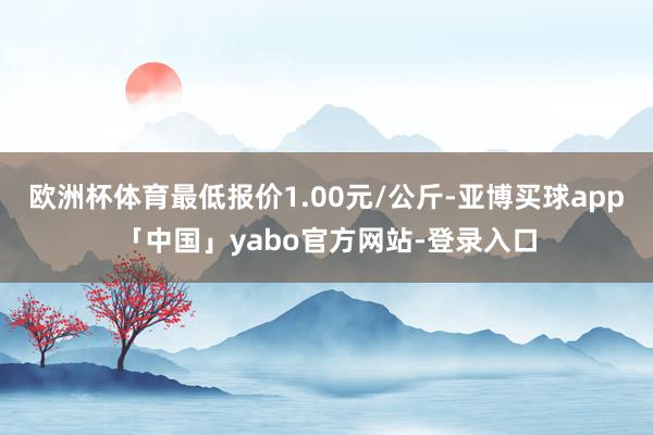 欧洲杯体育最低报价1.00元/公斤-亚博买球app「中国」yabo官方网站-登录入口
