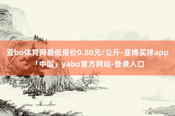亚bo体育网最低报价0.80元/公斤-亚博买球app「中国」yabo官方网站-登录入口