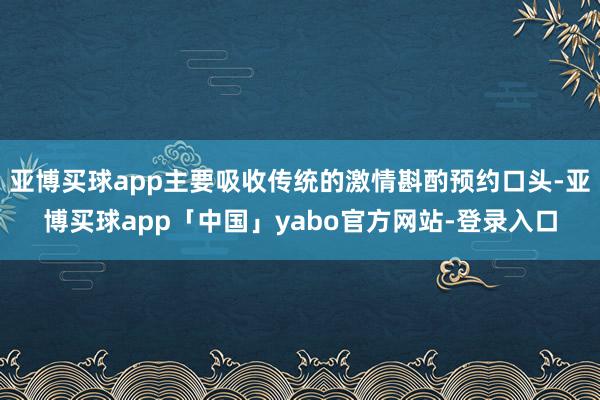亚博买球app主要吸收传统的激情斟酌预约口头-亚博买球app「中国」yabo官方网站-登录入口