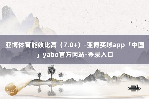亚博体育能效比高（7.0+）-亚博买球app「中国」yabo官方网站-登录入口